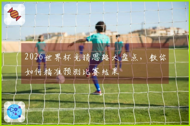 2026世界杯竞猜思路大盘点，教你如何精准预测比赛结果