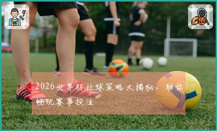 2026世界杯让球策略大揭秘，助你畅玩赛事投注